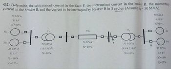 Q2: Determine, the subtransient current in the fault F, the subtransient current in the breaker B, the momentary
current in the breaker B, and the current to be interrupted by breaker B in 3 cycles (Assume S = 50 MVA).
50 MVA
45 KV
X-15%
G₂
M:
50 MVA
11 kV
X-20%
T₂
8101
50 MVA
(11/33) KV
X=10%
25 MVA
11 kv
N=16%
X=22%a
TL
50 MVA
X-20%
T₁
the Ö
50 MVA
(33/4.5) KV
X-10%
•
0
0 =
25 MVA
4.5 kV
X-18%
X-25%
Gi
Mi