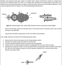 Gearbox and compound train gear system are widely used in power transmission systems to change input
torques and rotational speed. Your task in a company that manufactures compound gear system box is to
determine the necessary parameters to obtain a required output and securely mounting the gearbox. If the
compound gearbox shown in Figure.5 has the following design specifications:
B
D
'F
LOUTPUT
INPUT
E
T2
Figure.5: Compound gear train system (left), Gearbox securely mounted by clamps (Right)
Gear A has 20 teeth, Gear B has 150 teeth, Gear C has 40 teeth, Gear D 140 teeth, Gear E has 15 teeth
and Gear F has 200 teeth.
Input power and speed, respectively, 25 kW and 1600 rpm (clockwise).
Your manger asked you the perform the following analysis steps:
1. Determine the velocity ratio/ gear ratio of compound gear system.
2. Calculate the output torque and determine its direction.
3. Find the required total/hold torque to securely mount the gearbox.
4. Explain the use of compound gear instead of a simple gear train (no more than 50 words).
5. Consider that rotational motion must be translated from the output gear shaft to another shaft makes
60° with first shaft. Based on Figure.6, find the required conditions for a constant velocity ratio
between two joined shafts.
Output
Input
