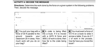 ACTIVITY 4: DECODE THE MESSAGE
Directions: Determine the work done by the force on a given system in the following problems.
Then, decode the message.
I hv a e
4
Displacement (m
E You pull your bag with a
force of 30 N parallel to the
ground
classroom 20 m away. How
much work will you do on
your bag?
MA crate is being lifted
into a truck. If it is moved
with a 2470 N force and
3650 J of work is done, then
how far is the crate being
lifted?
M You must exert a force of
4.5 N on a book to slide it
across a table. If you do 2.7
J of work in the process,
how far have you moved the
book?
towards
your
