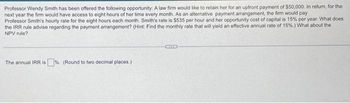 Professor Wendy Smith has been offered the following opportunity: A law firm would like to retain her for an upfront payment of $50,000. In retum, for the
next year the firm would have access to eight hours of her time every month. As an alternative payment arrangement, the firm would pay
Professor Smith's hourly rate for the eight hours each month. Smith's rate is $535 per hour and her opportunity cost of capital is 15% per year. What does
the IRR rule advise regarding the payment arrangement? (Hint: Find the monthly rate that will yield an effective annual rate of 15%.) What about the
NPV rule?
The annual IRR is %. (Round to two decimal places.)