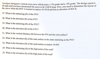 You have designed a vertical crest curve which joins a +3% grade and a -4% grade. The design speed is 60 mph and you have determined the curve to be 1100 ft long. Now, you need to determine the layout of the curve when the BVC is located at station 12+50 ft and has an elevation of 825 ft.

17. What is the stationing (ft) of the PVI?

18. What is the elevation (ft) of the PVI?

19. What is the stationing (ft) of the EVC?

20. What is the elevation (ft) of the EVC?

21. What is the vertical distance (ft) between the PVI and the road surface?

22. What is the elevation (ft) of the road surface at the same stationing as the PVI?

23. What is the elevation (ft) of the road surface at station 14+00?

24. What is the stationing (ft) of the high point of the road?

25. What is the elevation (ft) of the high point of the road?