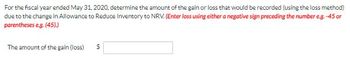 For the fiscal year ended May 31, 2020, determine the amount of the gain or loss that would be recorded (using the loss method)
due to the change in Allowance to Reduce Inventory to NRV. (Enter loss using either a negative sign preceding the number e.g.-45 or
parentheses e.g. (45).)
The amount of the gain (loss)
$