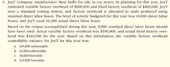 4. JoyT Company manufactures Maxi Dolls for sale in toy stores. In planning for this year, JoyT
estimated variable factory overhead of $600,000 and fixed factory overhead of $400,000. JoyT
uses a standard costing system, and factory overhead is allocated to units produced using
standard direct labor hours. The level of activity budgeted for this year was 10,000 direct labor
hours, and JoyT used 10,300 actual direct labor hours.
Based on the output accomplished during this year, 9,900 standard direct labor hours should
have been used. Actual variable factory overhead was $596,000, and actual fixed factory over-
head was $410,000 for the year. Based on this information, the variable factory overhead
controllable variance for JoyT for this year was:
a. $24,000 unfavorable.
b. $2,000 unfavorable.
c. $4,000 favorable.
d. $22,000 favorable.