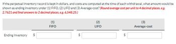 If the perpetual inventory record is kept in dollars, and costs are computed at the time of each withdrawal, what amount would be
shown as ending inventory under (1) FIFO. (2) LIFO and (3) Average-cost? (Round average cost per unit to 4 decimal places, e.g.
2.7621 and final answers to 2 decimal places, e.g. 6,548.25.)
Ending Inventory $
(1)
FIFO
$
(2)
LIFO
$
(3)
Average-cost