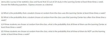 Jenny did a survey in her statistics class and found that 15 out of 24 study in the Learning Center at least three times a week.
Answer the following questions. Express answers as a decimal.
(a) What is the probability that a student choose at random from the class uses the Learning Center at least three times a week?
(b) What is the probability that a student chosen at random from the class uses that Learning Center less often than three time a
week?
(c) If three students are chosen at random from the class, what is the probability that all three of them use the Learning Center at
least three times a week?
(d) If three students are chosen at random from the class, what is the probability that all three of them do NOT use the learning
center at least three times a week?