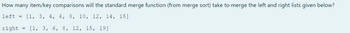 How many item/key comparisons will the standard merge function (from merge sort) take to merge the left and right lists given below?
left
=
[1, 3, 4, 6, 8, 10, 12, 14, 15]
right
=
[1, 3, 6, 8, 12, 15, 19]