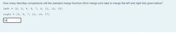 How many item/key comparisons will the standard merge function (from merge sort) take to merge the left and right lists given below?
left [2, 3, 4, 6, 7, 9, 11, 13, 15]
right
[3, 4, 7, 11, 14, 17]
14