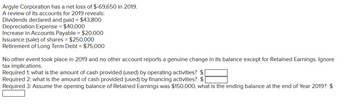 Argyle Corporation has a net loss of $-69,650 in 2019.
A review of its accounts for 2019 reveals:
Dividends declared and paid = $43,800
Depreciation Expense = $40,000
Increase in Accounts Payable = $20,000
Issuance (sale) of shares = $250,000
Retirement of Long Term Debt = $75,000
No other event took place in 2019 and no other account reports a genuine change in its balance except for Retained Earnings. Ignore
tax implications.
Required 1: what is the amount of cash provided (used) by operating activities? $
Required 2: what is the amount of cash provided (used) by financing activities? $
Required 3: Assume the opening balance of Retained Earnings was $150,000, what is the ending balance at the end of Year 2019? $