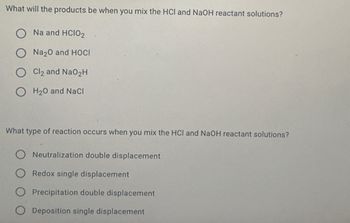 What will the products be when you mix the HCI and NaOH reactant solutions?
Na and HCIO2
Na2O and HOCI
Cl2 and NaO2H
OH2O and NaCl
What type of reaction occurs when you mix the HCI and NaOH reactant solutions?
Neutralization double displacement
Redox single displacement
Precipitation double displacement
Deposition single displacement