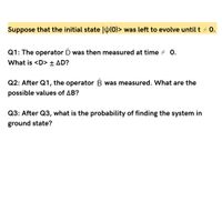 Suppose that the initial state |W(0)> was left to evolve until t 0.
Q1: The operator D was then measured at time + 0.
What is <D> + AD?
Q2: After Q1, the operator B was measured. What are the
possible values of AB?
Q3: After Q3, what is the probability of finding the system in
ground state?
