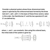 Consider a physical system whose three-dimensional state
space is spanned by the orthonormal basis formed by the three
kets {Je1>, Je2>, Je3>}. In the basis of these three vectors, taken
in this order, the Hamiltonian H^ and the two operators B^ and
D^ are defined by:
i 0
H= hwo -i 3 0
0 2
3
7
i
1- i
0.
0.
2a
B= bo
7
1+i
D=
2a
0.
1+i 1
- i
6.
2a
-3a
where wo and bo are constants. Also using this ordered basis,
the initial state of the system is given by:
ei| v(0))
e2| v(0)
e3] v(0))
|«(0)) =
3
