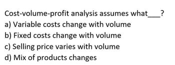 Cost-volume-profit analysis assumes what ?
a) Variable costs change with volume
b) Fixed costs change with volume
c) Selling price varies with volume
d) Mix of products changes