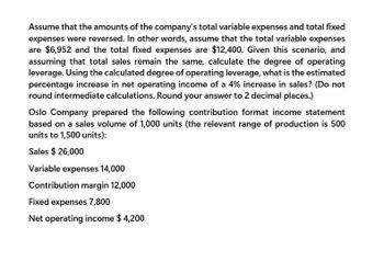 Assume that the amounts of the company's total variable expenses and total fixed
expenses were reversed. In other words, assume that the total variable expenses
are $6,952 and the total fixed expenses are $12,400. Given this scenario, and
assuming that total sales remain the same, calculate the degree of operating
leverage. Using the calculated degree of operating leverage, what is the estimated
percentage increase in net operating income of a 4% increase in sales? (Do not
round intermediate calculations. Round your answer to 2 decimal places.)
Oslo Company prepared the following contribution format income statement
based on a sales volume of 1,000 units (the relevant range of production is 500
units to 1,500 units):
Sales $ 26,000
Variable expenses 14,000
Contribution margin 12,000
Fixed expenses 7,800
Net operating income $ 4,200