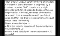 FIRST ORDER LINEAR EQUATIONS TO DYNAMICS
A rocket that starts from rest is propelled by a
constant thrust of 3000 pounds in a straight
horizontal path for 40 seconds. Suppose that, as
the propellant is burned, the mass of the rocket
varies with time in accordance with m = 50 – t
slugs, and that the drag force is numerically equal
to four times the velocity.
Please answer both parts:
a) Find the velocity equation of the rocket (which
includes finding C)
b) What is the velocity of the rocket when t = 30
seconds?
