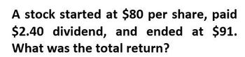 A stock started at $80 per share, paid
$2.40 dividend, and ended at $91.
What was the total return?