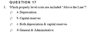 QUESTION 17
1. Which property level costs are included "Above the Line"?
C a. Depreciation
C b. Capital reserves
c. Both depreciation & capital reserves
d. General & Administrative
