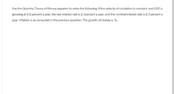 Use the Quantity Theory of Money equation to solve the following: If the velocity of circulation is constant, real GDP is
growing at 4.5 percent a year, the real interest rate is 2.1 percent a year, and the nominal interest rate is 5.7 percent a
year. Inflation is as computed in the previous question. The growth of money is %.