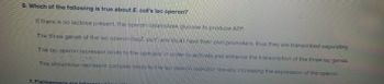6. Which of the following is true about E. coll's lac operon?
If there is no lactose present, the operon catabolizes glucose to produce ATP
The three genes of the lac operon (lacz. lacy and lacA) have their own promoters, thus they are transcribed separately.
The lac operon repressor binds to the operator in order to activate and enhance the transcription of the three lac genes.
The allolactose-repressor complex binds to the lac operon operator thereby increasing the expression of the operon.
7. Fishkecners are inte
