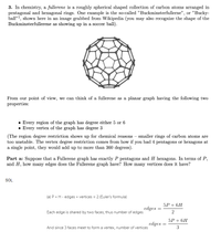 3. In chemistry, a fullerene is a roughly spherical shaped collection of carbon atoms arranged in
pentagonal and hexagonal rings. One example is the so-called "Buckminsterfullerne", or "Bucky-
ball"1, shown here in an image grabbed from Wikipedia (you may also recognize the shape of the
Buckminsterfullerene as showing up in a soccer ball).
From our point of view, we can think of a fullerene as a planar graph having the following two
properties:
• Every region of the graph has degree either 5 or 6
• Every vertex of the graph has degree 3
(The region degree restriction shows up for chemical reasons - smaller rings of carbon atoms are
too unstable. The vertex degree restriction comes from how if you had 4 pentagons or hexagons at
a single point, they would add up to more than 360 degrees).
Part a: Suppose that a Fullerene graph has exactly P pentagons and H hexagons. In terms of P,
and H, how many edges does the Fullerene graph have? How many vertices does it have?
SOL.
(a) P + H - edges + vertices = 2 (Euler's formula)
5P + 6H
edges
Each edge is shared by two faces, thus number of edges
5P + 6H
edges
And since 3 faces meet to form a vertex, number of vertices
