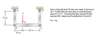 Each of the AB and CD links are made of aluminum
D
(E = 10,900,000 psi) and have a cross-sectional
area of 0.4 in 2. Knowing that they support RIGID
element BC, determine the deflection of point E.
18 in.
P= 1 kip
E
B
- 22 in.
10 in.
