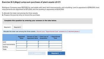 Exercise 8-3 (Algo) Lump-sum purchase of plant assets LO C1
Rodriguez Company pays $321,165 for real estate with land, land improvements, and a building. Land is appraised at $196,000; land
improvements are appraised at $73,500; and the building is appraised at $220,500.
1. Allocate the total cost among the three assets.
2. Prepare the journal entry to record the purchase.
Complete this question by entering your answers in the tabs below.
Required 1 Required 2
Allocate the total cost among the three assets. (Round your "Apportioned Cost" answers to 2 decimal places.)
Land
Land improvements
Building
Totals
Appraised
Value
Percent of Total x Total Cost of
Appraised Value Acquisition
Required 1
Apportioned
Cost
Required 2 >