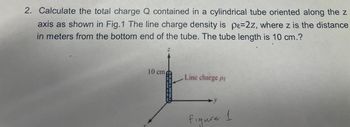 2. Calculate the total charge Q contained in a cylindrical tube oriented along the z
axis as shown in Fig.1 The line charge density is pe=2z, where z is the distance
in meters from the bottom end of the tube. The tube length is 10 cm.?
10 cm
Line charge pt
figure 1