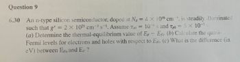 Question 9
6.30 An n-type silicon semiconductor, doped at Na = 4 x 10¹6 cm 3 is steadily illuminated
such that g' = 2 X 102¹ cm³s-¹. Assume To = 10s and Tpo = 5 x 10-7 s
-3
(a) Determine the thermal-equilibrium value of EF - EFi. (b) Calculate the quasi-
Fermi levels for electrons and holes with respect to EF. (c) What is the difference (in
eV) between EF and EF?