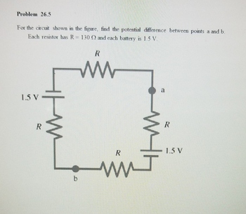 Problem 26.5
For the circuit shown in the figure, find the potential difference between points a and b.
resistor has R = 130 Q and each battery is 1.5 V.
Each
нни
1.5 V
R
R
ww
b
m
R
mm J
a
R
1.5 V