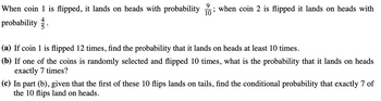 When coin 1 is flipped, it lands on heads with probability ; when coin 2 is flipped it lands on heads with
4
probability
(a) If coin 1 is flipped 12 times, find the probability that it lands on heads at least 10 times.
(b) If one of the coins is randomly selected and flipped 10 times, what is the probability that it lands on heads
exactly 7 times?
(c) In part (b), given that the first of these 10 flips lands on tails, find the conditional probability that exactly 7 of
the 10 flips land on heads.