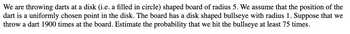 We are throwing darts at a disk (i.e. a filled in circle) shaped board of radius 5. We assume that the position of the
dart is a uniformly chosen point in the disk. The board has a disk shaped bullseye with radius 1. Suppose that we
throw a dart 1900 times at the board. Estimate the probability that we hit the bullseye at least 75 times.