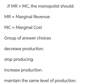 .If MR > MC, the monopolist should:
MR = Marginal Revenue
MC = Marginal Cost
Group of answer choices
decrease production.
stop producing.
increase production.
maintain the same level of production.