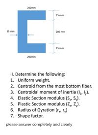 200mm
15 mm
15 mm
200 mm
15 mm
200mm
II. Determine the following:
1. Uniform weight.
2. Centroid from the most bottom fiber.
3. Centroidal moment of inertia (Iş, I,).
4. Elastic Section modulus (S, S,).
5. Plastic Section modulus (Z,, Z,).
6. Radius of Gyration (r, r,)
7. Shape factor.
please answer completely and clearly
