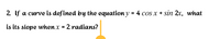 2. If a curve is defined by the equation y =4 cos x + sin 2x, what
is its slope when x = 2 radians?
%3D
