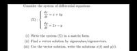 Consider the system of differential equations
d.x
= x + 4y
dt
dy
2x – y
dt
(i) Write the system (E) in a matrix form.
(ii) Find a vector solution by eigenvalues/eigenvectors.
(iii) Use the vector solution, write the solutions x(t) and y(t).
