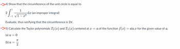 ->4) Show that the circumference of the unit circle is equal to
1
21.
-1 √1-x²
Evaluate, thus verifying that the circumference is 27.
>5) Calculate the Taylor polynomials T₂ (x) and T3 (x) centered at x = a of the function f(x) = sin x for the given value of a.
(a) a = 0
(b) a
-
ㅠ
< 2
dx (an improper integral)