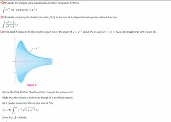 Evaluate the integral using substitution and then Integration by Parts:
Leve
1
dæ (Hint: Let u = x ² )
Evaluate using long division first to write f (x) as the sum of a polynomial and a proper rational function:
x³ +1
+1
-dx
3) The solid S obtained by rotating the region below the graph of y = x-¹ about the x-axis for 1 ≤ x < ∞ is called Gabriel's Horn (Figure 11).
1
A = 2π
p∞
y=x²l
FIGURE 11
(a) Use the Disk Method (Section 6.3) to compute the volume of S.
(Note that the volume is finite even though S is an infinite region.)
(b) It can be shown that the surface area of S is
Show that A is infinite.
-4
X √1+x dx
x