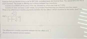 Suppose that you decide to buy a car for $57,000, including taxes and license fees. You saved $10,000 for a
down payment. The dealer is offering you a choice between two incentives.
Incentive A is $6000 off the price of the car, followed by a five-year loan at 7.03%.
Incentive B does not have a cash rebate, but provides free financing (no interest) over five years.
What is the difference in monthly payments between the two offers? Which incentive is the better deal? Use
PO
L-GOT
PMT=
***
The difference in monthly payments between the two offers is $.
(Round to the nearest cent as needed.)