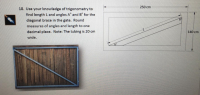 250 cm
18. Use your knowledge of trigonometry to
find length L and angles A° and B° for the
diagonal brace in the gate. Round
measures of angles and length to one
decimal place. Note: The tubing is 20 cm
140 cm
wide.
