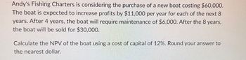 Andy's Fishing Charters is considering the purchase of a new boat costing $60,000.
The boat is expected to increase profits by $11,000 per year for each of the next 8
years. After 4 years, the boat will require maintenance of $6,000. After the 8 years,
the boat will be sold for $30,000.
Calculate the NPV of the boat using a cost of capital of 12%. Round your answer to
the nearest dollar.