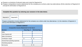 a. Prepare a schedule of relevant sales and costs for Segment A.
b. Prepare comparative income statements for the company as a whole under two alternatives: (1) the retention of Segment A
and (2) the elimination of Segment A.
Complete this question by entering your answers in the tabs below.
Required A Required B
Prepare comparative income statements for the company as a whole under two alternatives: (1) the retention of Segment A
and (2) the elimination of Segment A.
VERNON COMPANY
Comparative Income Statements for the Year 2
Keep Seg. A
Decision
Sales
Cost of goods sold
Sales commissions
Contribution margin
General fixed operating expenses
Advertising expense
Net Income
$
$
Eliminate Seg. A
0 $
0 $
0
0