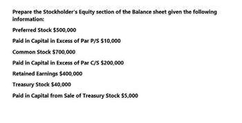 Prepare the Stockholder's Equity section of the Balance sheet given the following
information:
Preferred Stock $500,000
Paid in Capital in Excess of Par P/S $10,000
Common Stock $700,000
Paid in Capital in Excess of Par C/S $200,000
Retained Earnings $400,000
Treasury Stock $40,000
Paid in Capital from Sale of Treasury Stock $5,000