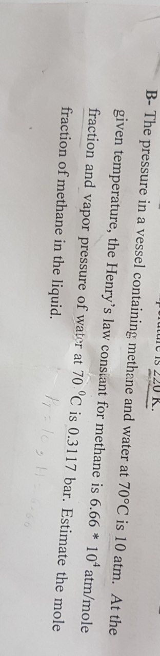 perature is 220 K.
B- The pressure in a vessel containing methane and water at 70°C is 10 atm. At the
given temperature, the Henry's law constant for methane is 6.66 * 10 atm/mole
fraction and vapor pressure of water at 70 °C is 0.3117 bar. Estimate the mole
fraction of methane in the liquid.
P₁ = 103 H=666