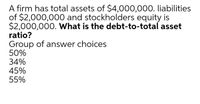 A firm has total assets of $4,000,000. liabilities
of $2,000,000 and stockholders equity is
$2,000,000. What is the debt-to-total asset
ratio?
Group of answer choices
50%
34%
45%
55%
