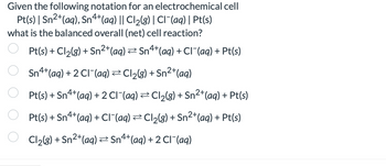 Given the following notation for an electrochemical cell
Pt(s) | Sn²+(aq), Sn 4+ (aq) || Cl2(g) | Cl¯¯(aq) | Pt(s)
what is the balanced overall (net) cell reaction?
Pt(s) + Cl2(g) + Sn²+(aq) = Sn 4+ (aq) + Cl¯(aq) + Pt(s)
Sn 4+ (aq) + 2 Cl¯(aq) ⇒ Cl2(g) + Sn²+(aq)
Pt(s) + Sn4+(aq) + 2 Cl¯(aq) ⇒ Cl2(g) + Sn²+(aq) + Pt(s)
Pt(s) + Sn 4+ (aq) + Cl¯(aq) Cl2(g) + Sn²+(aq) + Pt(s)
Cl2(g) + Sn2+(aq) Sn 4+ (aq) + 2 Cl¯(aq)