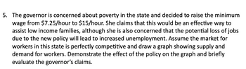 5. The governor is concerned about poverty in the state and decided to raise the minimum
wage from $7.25/hour to $15/hour. She claims that this would be an effective way to
assist low income families, although she is also concerned that the potential loss of jobs
due to the new policy will lead to increased unemployment. Assume the market for
workers in this state is perfectly competitive and draw a graph showing supply and
demand for workers. Demonstrate the effect of the policy on the graph and briefly
evaluate the governor's claims.