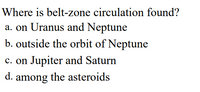 Where is belt-zone circulation found?
a. on Uranus and Neptune
b. outside the orbit of Neptune
c. on Jupiter and Saturn
d.
among the asteroids
