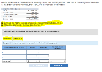 Marin Company makes several products, Including canoes. The company reports a loss from Its canoe segment (see below).
All its variable costs are avoidable, and $320,000 of Its fixed costs are avoidable.
Segment Income (Loss)
Sales
Variable costs
Contribution margin
Fixed costs
Income (loss)
$ 1,058,400
756,000
302,400
364,000
$ (61,600)
(a) Compute the Income increase or decrease from eliminating this segment.
(b) Should the segment be continued or eliminated?
Complete this question by entering your answers in the tabs below.
Required A Required B
Compute the income increase or decrease from eliminating this segment.
Segment Elimination Analysis
Continue
Eliminate
Income Increase
(Decrease)
0
0
Income (loss)
$
0
$
0
$
< Required A
Required B >