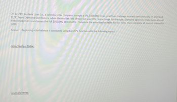 On 1/1/19, Lantana Loan Co., a calendar-year company, accepts a 5%, $500,000 three-year loan that pays interest semi-annually on 6/30 and
12/31 from Diamond Distributors, when the market rate of interest was 10%. In exchange for the note, Diamond agrees to make semi-annual
Interest payments and repay the full $500,000 at maturity. Complete the amortization table for this note, then complete all journal entries for
2019.
Answer: Beginning note balance is calculated using Excel PV function with the following inputs:
Amortization Table:
Journal Entries: