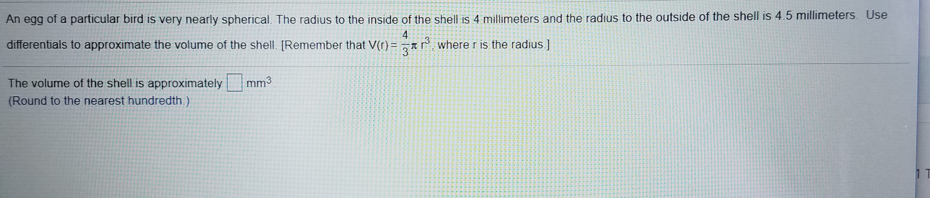 An egg of a particular bird is very nearly spherical. The radius to the inside of the shell is 4 millimeters and the radius to the outside of the shell is 4.5 millimeters. Use
4
differentials to approximate the volume of the shell. [Remember that V(r)
where r is the radius ]
The volume of the shell is approximately
mm3
(Round to the nearest hundredth.)
