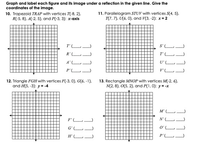 Graph and label each figure and its image under a reflection in the given line. Give the
coordinates of the image.
10. Trapezoid TRAP with vertices T(-8, 2),
R(-5, 8). A(-2, 5), and P(-3, 3): x-axis
11. Parallelogram STUV with vertices S(4, 5),
T(7, 7), U(6. 0), and V(3, -2): x= 2
T' L)
S'LJ
R'L
T' L
A' L
U'L
P'L)
V'L
12. Triangle FGH with vertices F(-3, 0), G(6, -1).
and H(5, -3): y = -4
13. Rectangle MNOP with vertices M(-2, 6),
N(2, 8), O(5, 2), and P(1, 0): y = -x
M' (L-
F' L
N'L
G'L
O'L-
P'L.
1111
111
